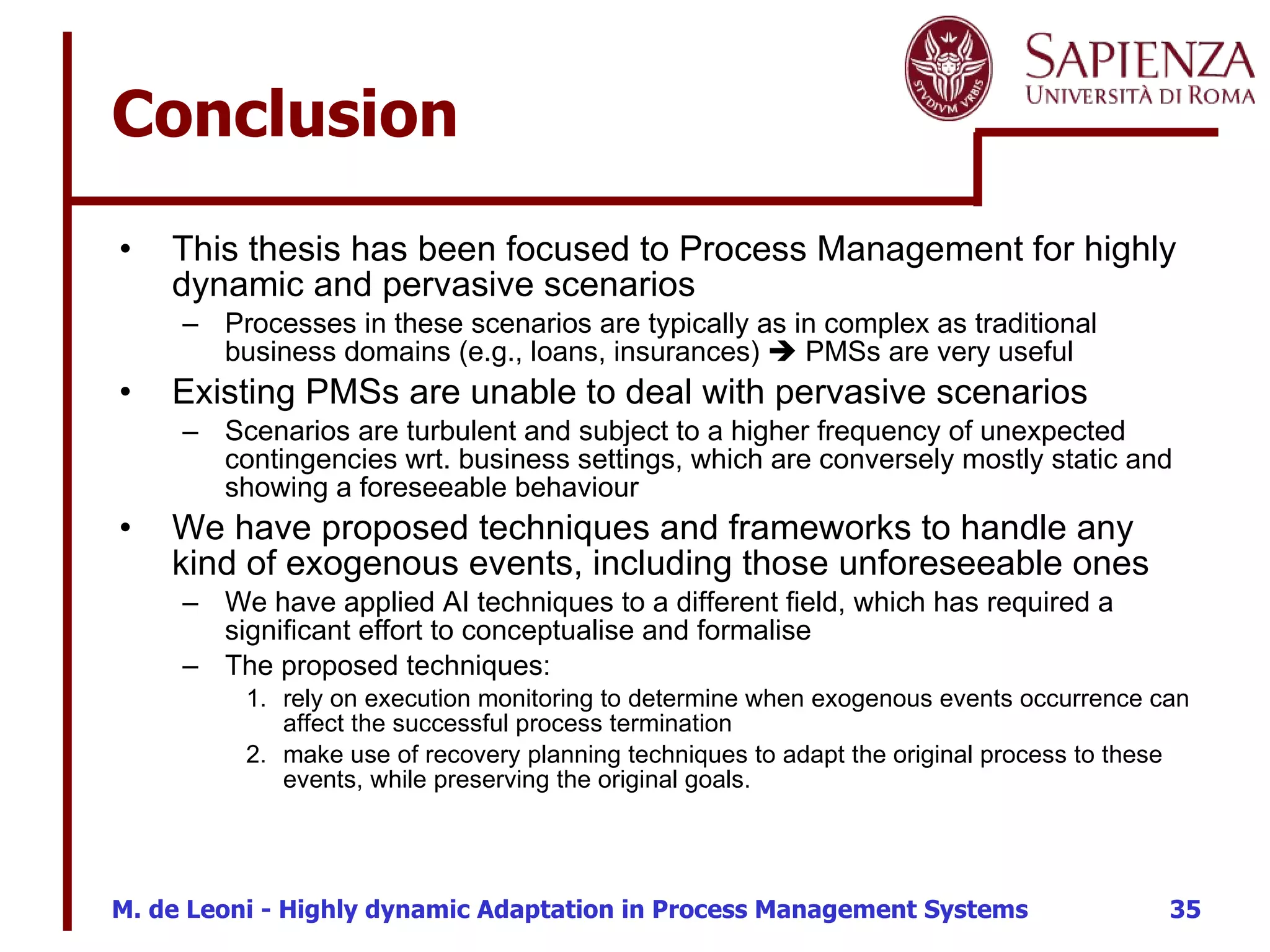 Conclusion This thesis has been focused to Process Management for highly dynamic and pervasive scenarios Processes in these scenarios are typically as in complex as traditional business domains (e.g., loans, insurances)    PMSs are very useful Existing PMSs are unable to deal with pervasive scenarios Scenarios are turbulent and subject to a higher frequency of unexpected contingencies wrt. business settings, which are conversely mostly static and showing a foreseeable behaviour We have proposed techniques and frameworks to handle any kind of exogenous events, including those unforeseeable ones We have applied AI techniques to a different field, which has required a significant effort to conceptualise and formalise The proposed techniques: rely on execution monitoring to determine when exogenous events occurrence can affect the successful process termination  make use of recovery planning techniques to adapt the original process to these events, while preserving the original goals. 