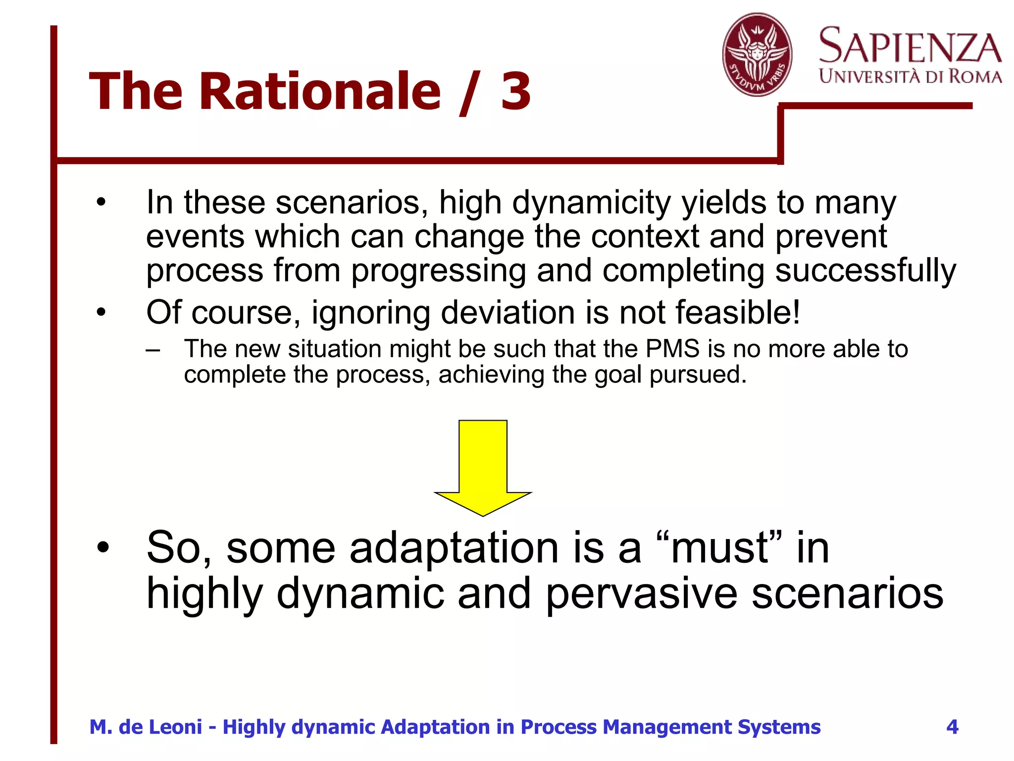 The Rationale / 3 In these scenarios, high dynamicity yields to many events which can change the context and prevent process from progressing and completing successfully Of course, ignoring deviation is not feasible! The new situation might be such that the PMS is no more able to complete the process, achieving the goal pursued. So, some adaptation is a “must” in highly dynamic and pervasive scenarios 