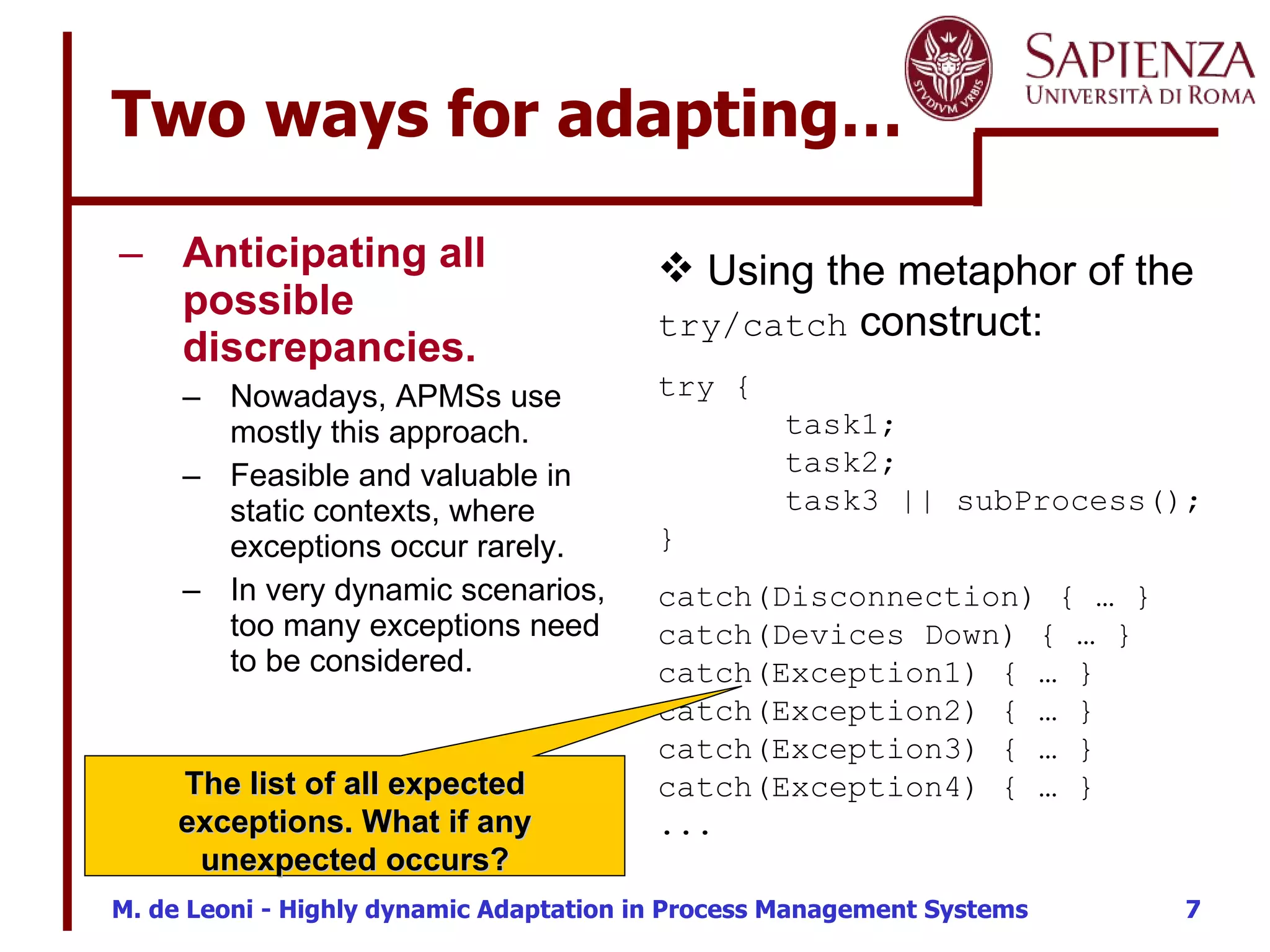 Two ways for adapting…  Anticipating all possible discrepancies.   Nowadays, APMSs use mostly this approach.  Feasible and valuable in static contexts, where exceptions occur rarely.  In very dynamic scenarios, too many exceptions need to be considered. Using the metaphor of the  try/catch  construct: try { task1; task2; task3 || subProcess(); }  catch(Disconnection) { … } catch(Devices Down) { … } catch(Exception1) { … } catch(Exception2) { … } catch(Exception3) { … } catch(Exception4) { … } ... The list of all expected exceptions. What if any unexpected occurs? 