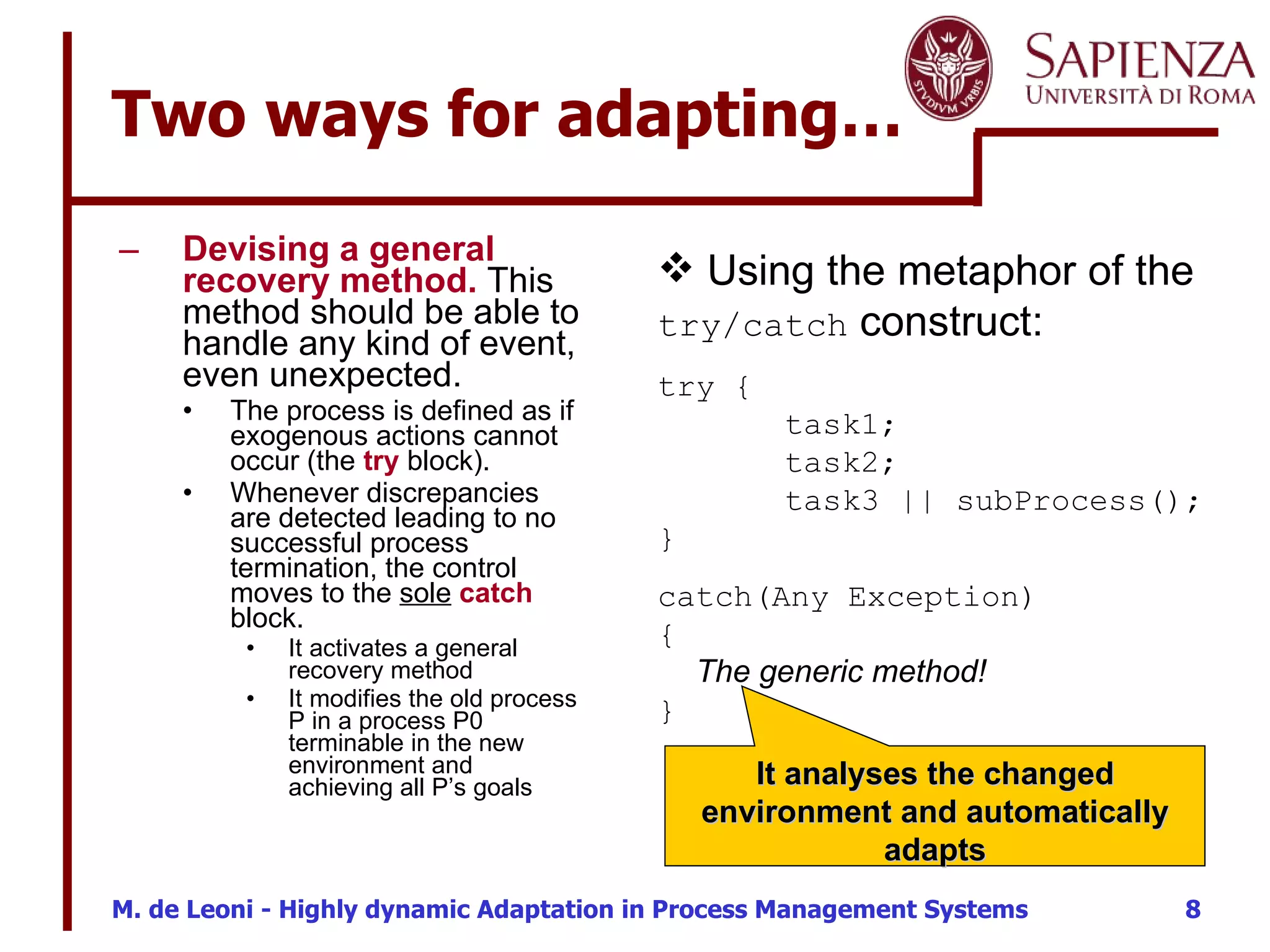 Two ways for adapting… Devising a general recovery method.  This method should be able to handle any kind of event, even unexpected.  The process is defined as if exogenous actions cannot occur (the  try  block).  Whenever discrepancies are detected leading to no successful process termination, the control moves to the  sole   catch  block.  It activates a general recovery method It modifies the old process P in a process P0 terminable in the new environment and achieving all P’s goals Using the metaphor of the  try/catch  construct : try { task1; task2; task3 || subProcess(); }  catch(Any Exception)  {   The generic method!  } It analyses the changed environment and automatically adapts 