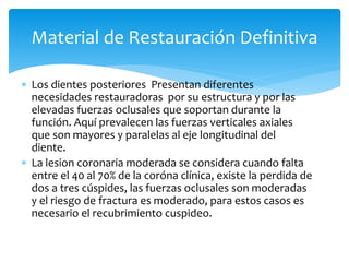  Los dientes posteriores Presentan diferentes
necesidades restauradoras por su estructura y por las
elevadas fuerzas oclusales que soportan durante la
función. Aquí prevalecen las fuerzas verticales axiales
que son mayores y paralelas al eje longitudinal del
diente.
 La lesion coronaria moderada se considera cuando falta
entre el 40 al 70% de la coróna clínica, existe la perdida de
dos a tres cúspides, las fuerzas oclusales son moderadas
y el riesgo de fractura es moderado, para estos casos es
necesario el recubrimiento cuspideo.
Material de Restauración Definitiva
 