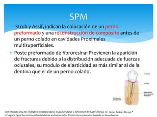  Strub y Assif, indican la colocación de un perno
preformado y una reconstrucción de composite antes de
un perno colado en cavidades Proximales
multisuperficiales.
 Poste preformado de fibroresina: Previenen la aparición
de fracturas debido a la distribución adecuada de fuerzas
oclusales, su modulo de elasticidad es más similar al de la
dentina que el de un perno colado.
SPM
RESTAURACION DEL DIENTE ENDODOCIADO. DIAGNOSTICO Y OPCIONES TERAPÉUTICAS Dr. Javier Suárez Rivaya *
JJSegura Egea Reconstrucción del diente endodonciado: Protocolo restaurador basado en la evidencia..
 