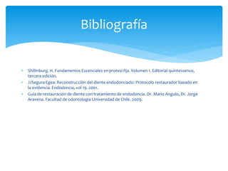  Shillinburg. H. Fundamentos Escenciales en protesi fija. Volumen 1. Editorial quintessence,
tercera edición.
 JJSegura Egea: Reconstrucción del diente endodonciado: Protocolo restaurador basado en
la evidencia. Endodoncia, vol 19. 2001.
 Guía de restauración de diente con tratamiento de endodoncia. Dr. Mario Angulo, Dr. Jorge
Aravena. Facultad de odontologia Universidad de Chile. 2009.
Bibliografía
 