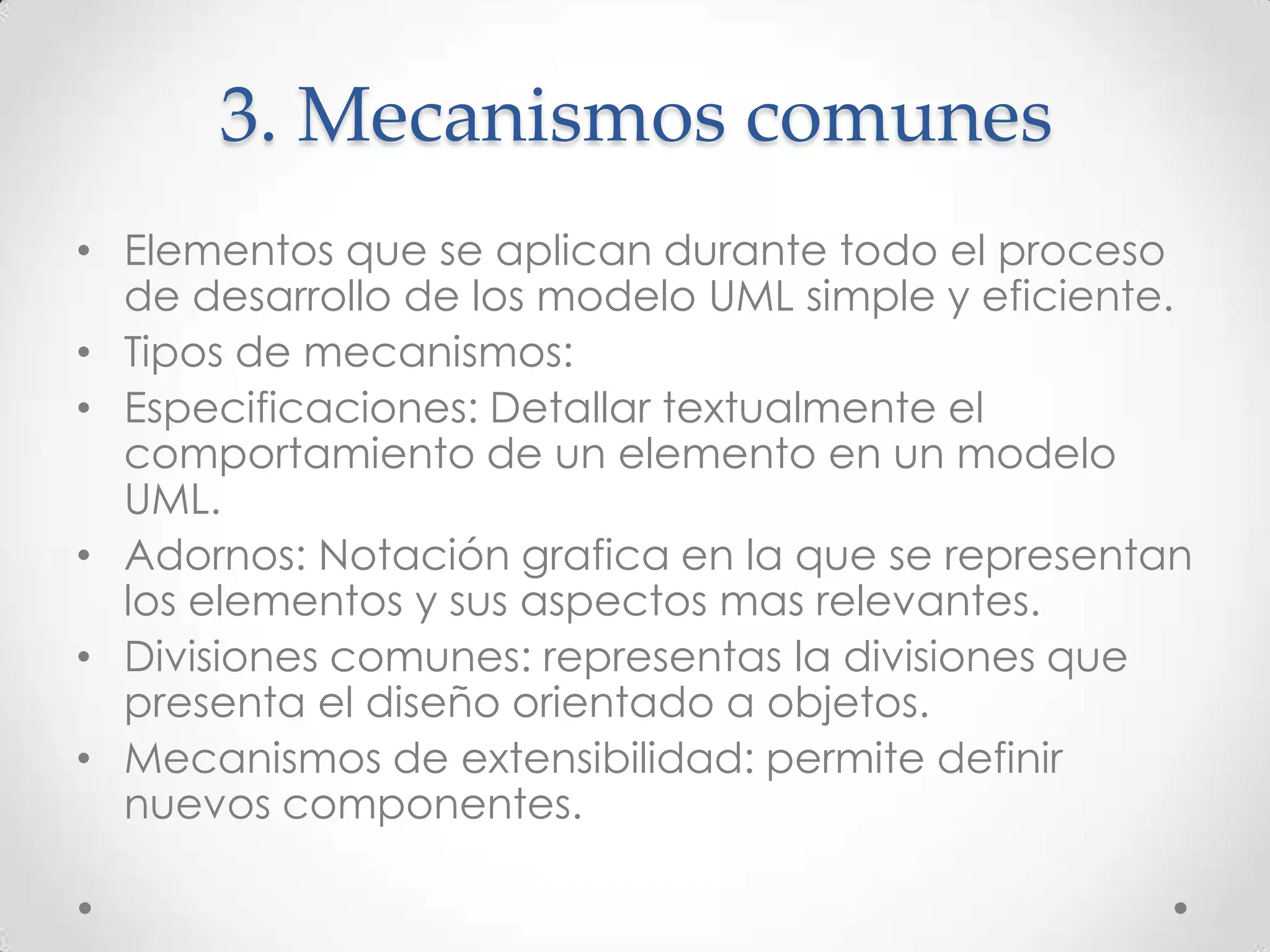 3. Mecanismos comunes
• Elementos que se aplican durante todo el proceso
  de desarrollo de los modelo UML simple y eficiente.
• Tipos de mecanismos:
• Especificaciones: Detallar textualmente el
  comportamiento de un elemento en un modelo
  UML.
• Adornos: Notación grafica en la que se representan
  los elementos y sus aspectos mas relevantes.
• Divisiones comunes: representas la divisiones que
  presenta el diseño orientado a objetos.
• Mecanismos de extensibilidad: permite definir
  nuevos componentes.
 