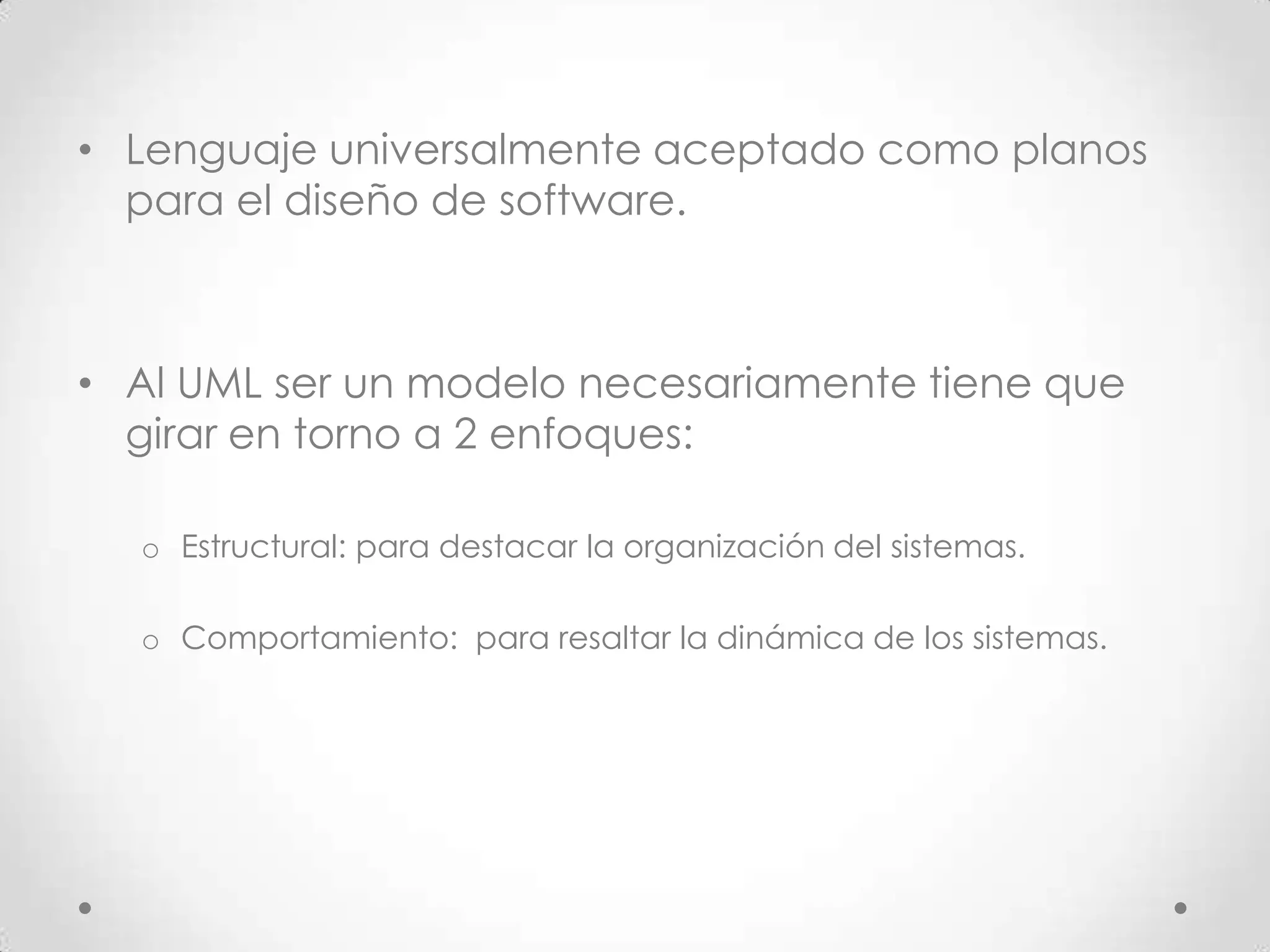 • Lenguaje universalmente aceptado como planos
  para el diseño de software.



• Al UML ser un modelo necesariamente tiene que
  girar en torno a 2 enfoques:

  o Estructural: para destacar la organización del sistemas.

  o Comportamiento: para resaltar la dinámica de los sistemas.
 