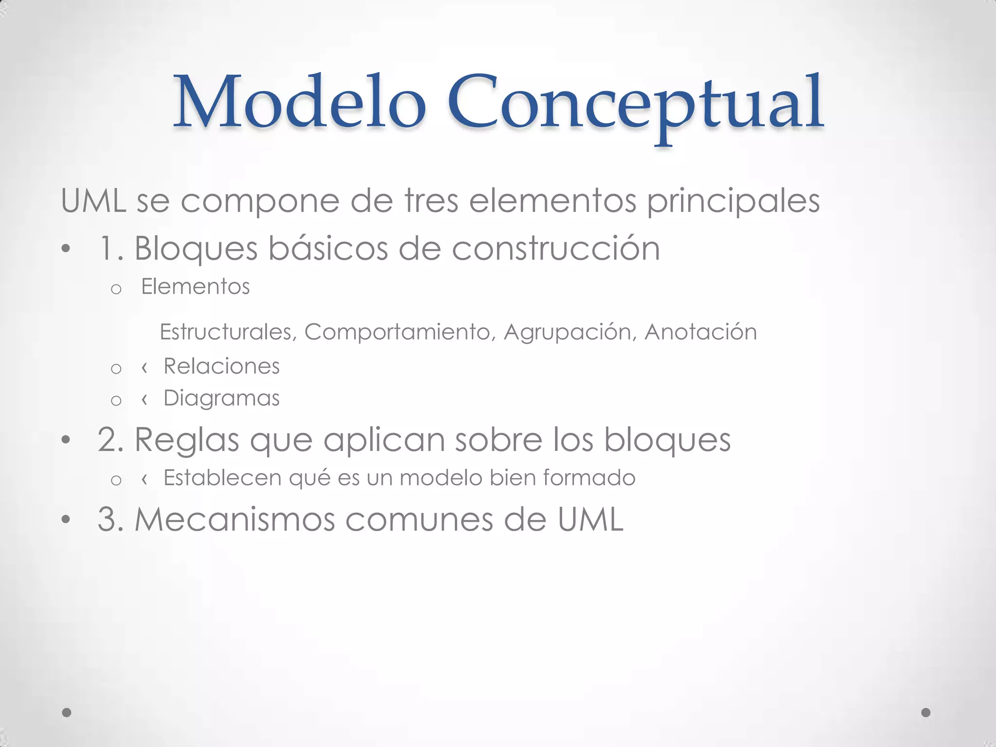 Modelo Conceptual
UML se compone de tres elementos principales
• 1. Bloques básicos de construcción
   o Elementos

       Estructurales, Comportamiento, Agrupación, Anotación
   o ‹ Relaciones
   o ‹ Diagramas

• 2. Reglas que aplican sobre los bloques
   o ‹ Establecen qué es un modelo bien formado

• 3. Mecanismos comunes de UML
 