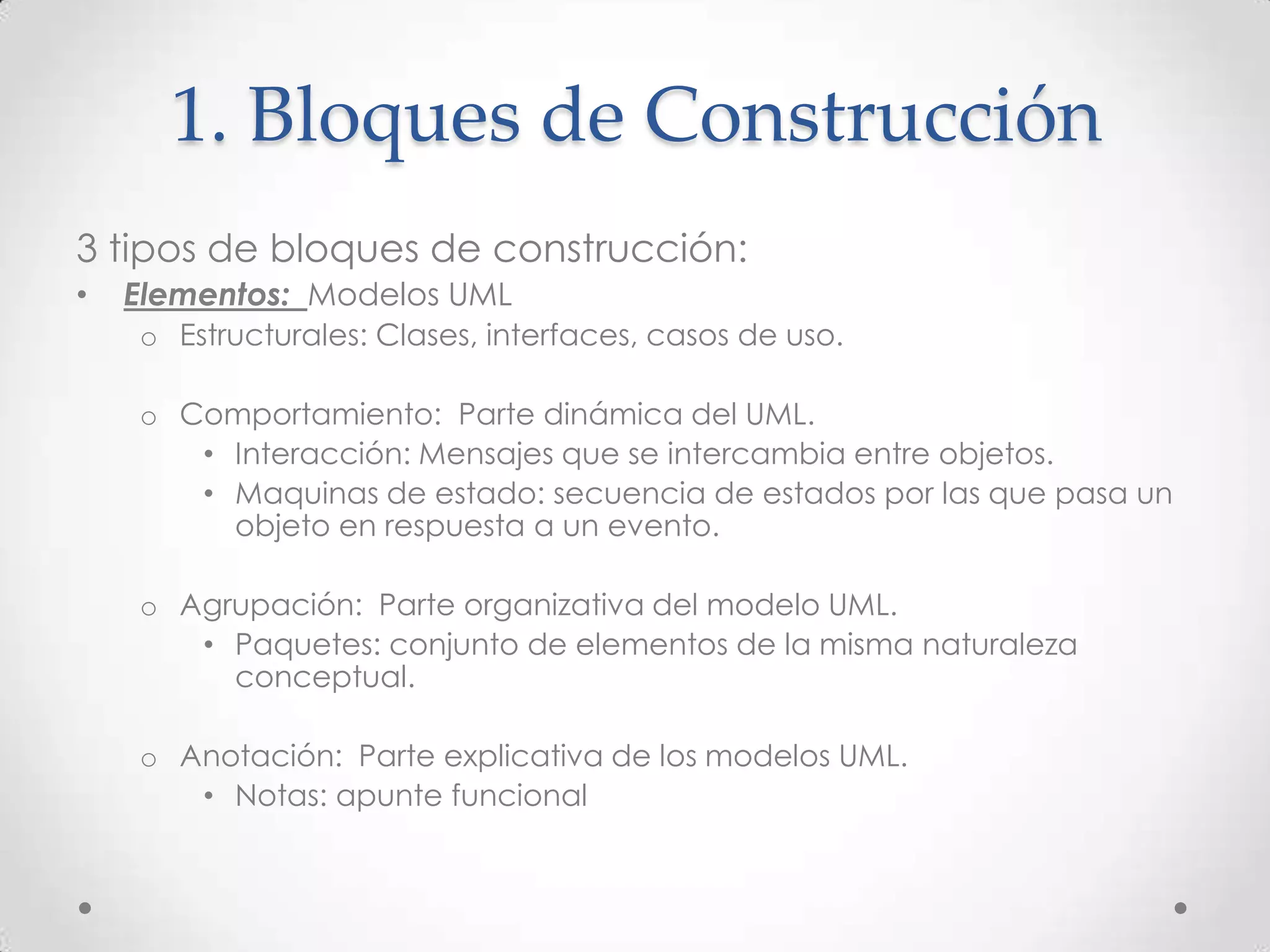 1. Bloques de Construcción
3 tipos de bloques de construcción:
•   Elementos: Modelos UML
    o Estructurales: Clases, interfaces, casos de uso.

    o Comportamiento: Parte dinámica del UML.
       • Interacción: Mensajes que se intercambia entre objetos.
       • Maquinas de estado: secuencia de estados por las que pasa un
         objeto en respuesta a un evento.

    o Agrupación: Parte organizativa del modelo UML.
       • Paquetes: conjunto de elementos de la misma naturaleza
         conceptual.

    o Anotación: Parte explicativa de los modelos UML.
       • Notas: apunte funcional
 