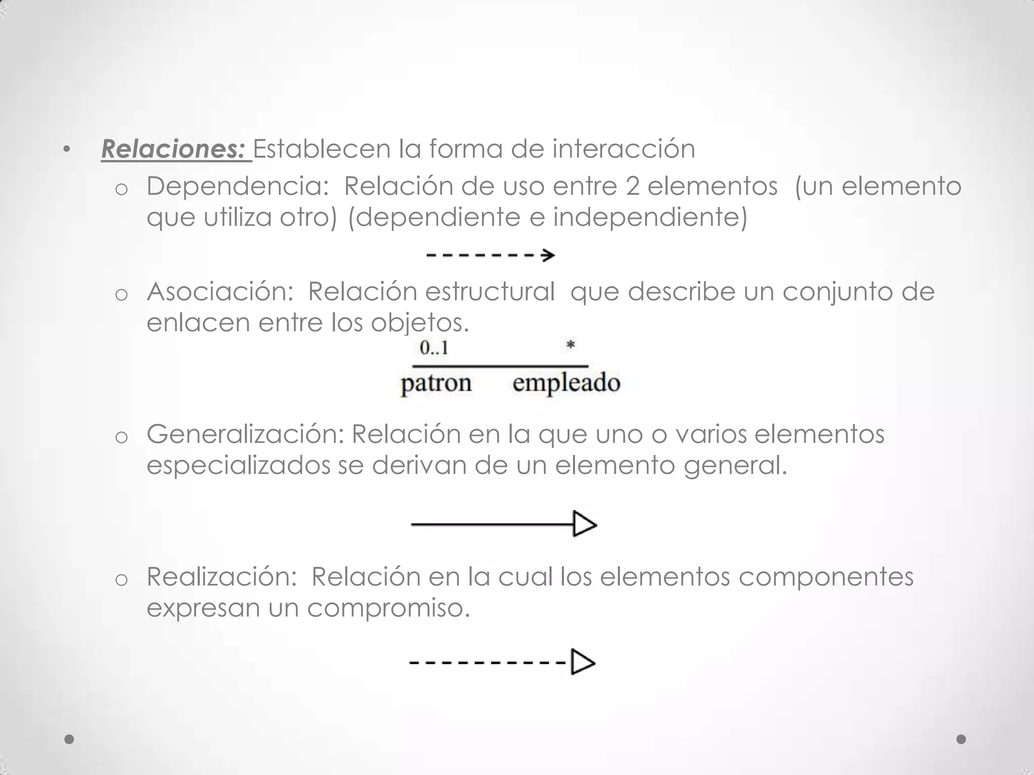 •   Relaciones: Establecen la forma de interacción
     o Dependencia: Relación de uso entre 2 elementos (un elemento
       que utiliza otro) (dependiente e independiente)

    o Asociación: Relación estructural que describe un conjunto de
      enlacen entre los objetos.



    o Generalización: Relación en la que uno o varios elementos
      especializados se derivan de un elemento general.



    o Realización: Relación en la cual los elementos componentes
      expresan un compromiso.
 