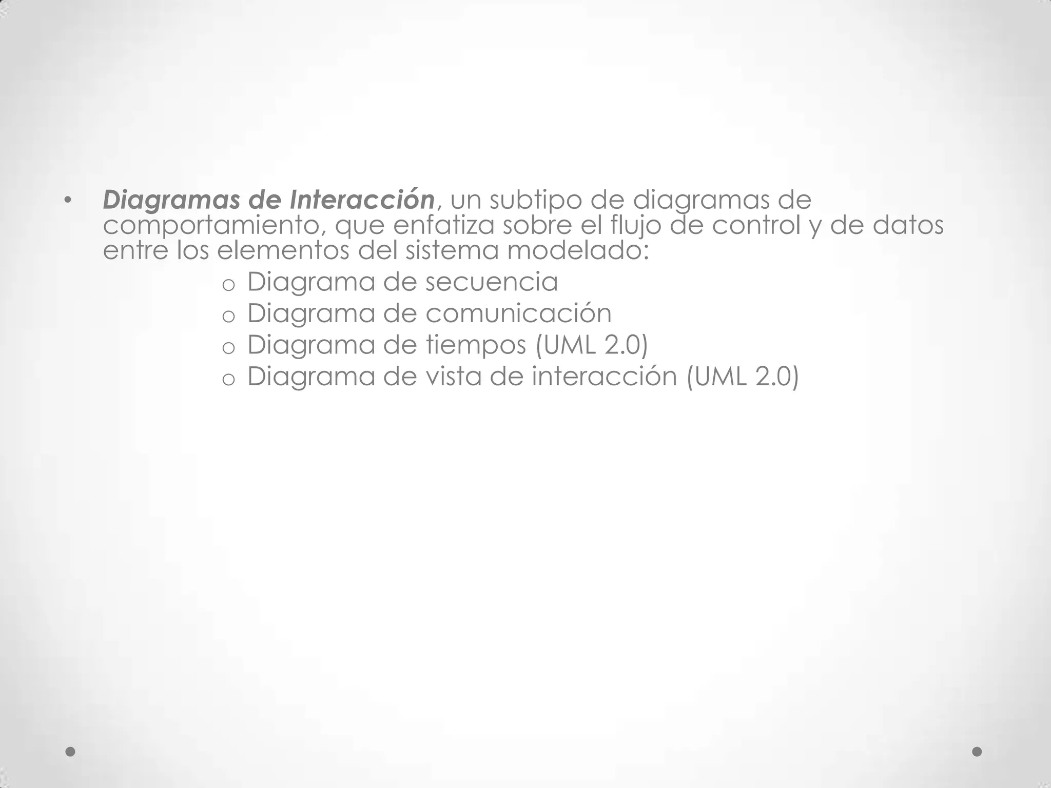 •   Diagramas de Interacción, un subtipo de diagramas de
    comportamiento, que enfatiza sobre el flujo de control y de datos
    entre los elementos del sistema modelado:
              o Diagrama de secuencia
              o Diagrama de comunicación
              o Diagrama de tiempos (UML 2.0)
              o Diagrama de vista de interacción (UML 2.0)
 