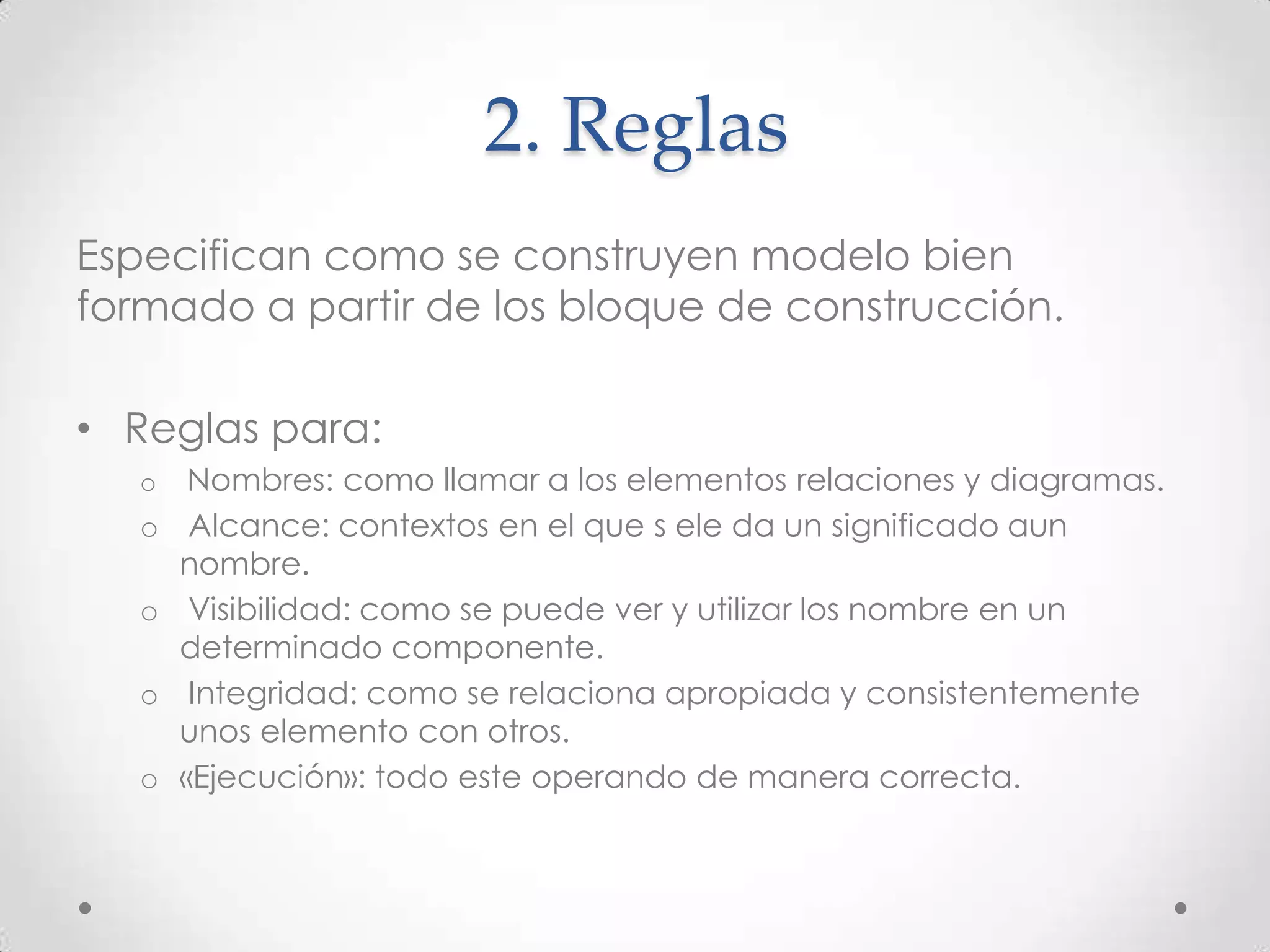 2. Reglas
Especifican como se construyen modelo bien
formado a partir de los bloque de construcción.

• Reglas para:
   o    Nombres: como llamar a los elementos relaciones y diagramas.
   o    Alcance: contextos en el que s ele da un significado aun
       nombre.
   o    Visibilidad: como se puede ver y utilizar los nombre en un
       determinado componente.
   o    Integridad: como se relaciona apropiada y consistentemente
       unos elemento con otros.
   o   «Ejecución»: todo este operando de manera correcta.
 