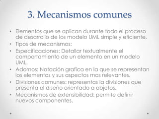 3. Mecanismos comunes
• Elementos que se aplican durante todo el proceso
  de desarrollo de los modelo UML simple y eficiente.
• Tipos de mecanismos:
• Especificaciones: Detallar textualmente el
  comportamiento de un elemento en un modelo
  UML.
• Adornos: Notación grafica en la que se representan
  los elementos y sus aspectos mas relevantes.
• Divisiones comunes: representas la divisiones que
  presenta el diseño orientado a objetos.
• Mecanismos de extensibilidad: permite definir
  nuevos componentes.
 
