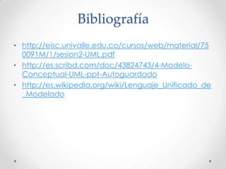 Bibliografía
• http://eisc.univalle.edu.co/cursos/web/material/75
  0091M/1/sesion2-UML.pdf
• http://es.scribd.com/doc/43824743/4-Modelo-
  Conceptual-UML-ppt-Autoguardado
• http://es.wikipedia.org/wiki/Lenguaje_Unificado_de
  _Modelado
 