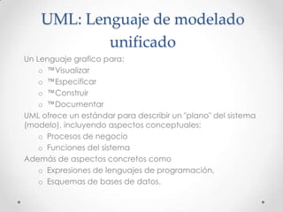 UML: Lenguaje de modelado
            unificado
Un Lenguaje grafico para:
    o ™Visualizar
    o ™Especificar
    o ™Construir
    o ™Documentar
UML ofrece un estándar para describir un "plano" del sistema
(modelo), incluyendo aspectos conceptuales:
    o Procesos de negocio
    o Funciones del sistema
Además de aspectos concretos como
    o Expresiones de lenguajes de programación,
    o Esquemas de bases de datos.
 