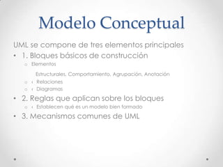 Modelo Conceptual
UML se compone de tres elementos principales
• 1. Bloques básicos de construcción
   o Elementos

       Estructurales, Comportamiento, Agrupación, Anotación
   o ‹ Relaciones
   o ‹ Diagramas

• 2. Reglas que aplican sobre los bloques
   o ‹ Establecen qué es un modelo bien formado

• 3. Mecanismos comunes de UML
 