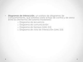 •   Diagramas de Interacción, un subtipo de diagramas de
    comportamiento, que enfatiza sobre el flujo de control y de datos
    entre los elementos del sistema modelado:
              o Diagrama de secuencia
              o Diagrama de comunicación
              o Diagrama de tiempos (UML 2.0)
              o Diagrama de vista de interacción (UML 2.0)
 