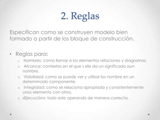 2. Reglas
Especifican como se construyen modelo bien
formado a partir de los bloque de construcción.

• Reglas para:
   o    Nombres: como llamar a los elementos relaciones y diagramas.
   o    Alcance: contextos en el que s ele da un significado aun
       nombre.
   o    Visibilidad: como se puede ver y utilizar los nombre en un
       determinado componente.
   o    Integridad: como se relaciona apropiada y consistentemente
       unos elemento con otros.
   o   «Ejecución»: todo este operando de manera correcta.
 
