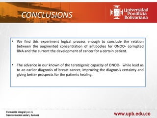 CONCLUSIONS

• We find this experiment logical process enough to conclude the relation
  between the augmented concentration of antibodies for ONOO- corrupted
  RNA and the current the development of cancer for a certain patient.


• The advance in our known of the teratogenic capacity of ONOO- while lead us
  to an earlier diagnosis of breast cancer, improving the diagnosis certainty and
  giving better prospects for the patients healing.
 