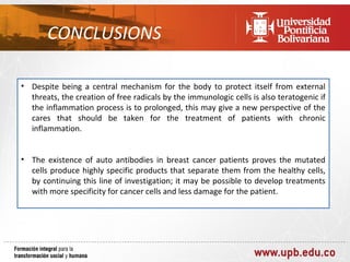 CONCLUSIONS

• Despite being a central mechanism for the body to protect itself from external
  threats, the creation of free radicals by the immunologic cells is also teratogenic if
  the inflammation process is to prolonged, this may give a new perspective of the
  cares that should be taken for the treatment of patients with chronic
  inflammation.


• The existence of auto antibodies in breast cancer patients proves the mutated
  cells produce highly specific products that separate them from the healthy cells,
  by continuing this line of investigation; it may be possible to develop treatments
  with more specificity for cancer cells and less damage for the patient.
 