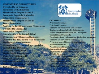 ASIGNATURAS OBLIGATORIAS
Derecho De La Empresa
Economía De La Empresa
Matemáticas Empresariales I
Economía Española Y Mundial
Estadística Empresarial I
Matemáticas Empresariales II              OPTATIVAS
Teoría Económica                          Prácticas Externas
Análisis De Las Operaciones Financieras   Prácticas Externas
                                          Derecho Internacional Del Trabajo
Derecho De Sociedades
                                          Regímenes Especiales De Tributación
Estadística Empresarial II                Política De Comunicación En La Empresa
Introducción A La Contabilidad            Contabilidad Avanzada
Organización Y Recursos Humanos           Estadística Para La Investigación De Los Mercados
Contabilidad Financiera Y De Sociedades   Derecho De La Contratación
Marketing I: Fundamentos                  Presentaciones Eficaces Y Negociación
Operaciones Y Procesos Empresariales      Análisis De Datos
                                          Planificación Financiera
Contabilidad De Costes
                                          Gestión De Riesgos Financieros
Dirección Financiera I                    Análisis Del Entorno Económico Empresarial
Marketing II: Estrategias                 Plan De Negocios
Dirección Financiera II                   Liderazgo Y Comportamiento
Estados Financieros                       Contabilidad De Gestión
Régimen Fiscal De La Empresa              Control Presupuestario
Dirección Estratégica Empresarial         La Fiscalidad De La Empresa Societaria Y Civil
Trabajo Fin De Grado                      Desde La Perspectiva Contable Y Civil
 