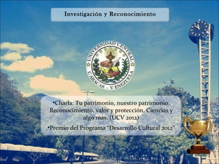 Investigación y Reconocimiento




 •Charla: Tu patrimonio, nuestro patrimonio.
Reconocimiento, valor y protección. Ciencias y
            algo más. (UCV 2012)
•Premio del Programa “Desarrollo Cultural 2012”
 