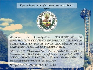 Operaciones: energía, desechos, movilidad,
                         agua.




•Estudios  de   Investigación: “EXPERIENCIAS  DE
INVESTIGACIÓN Y DOCENCIA EN ENERGÍA Y DESARROLLO
SUSTENTABLE EN LOS ESTUDIOS GEOGRÁFICOS DE LA
UNIVERSIDAD CENTRAL DE VENEZUELA (2004)”
•PCI – UCV: “Desarrollo Sostenible Y Ciudad Construida” y
“Arquitectura Bioclimática y eficiencia energética” (FAU),
“ETICA, CIENCIA Y SOCIEDAD: El desarrollo sostenible y la
responsabilidad profesional” (CIENCIAS)
•Proyecto UCV CAMPUS SUSTENTABLE
 