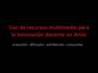 Uso de recursos multimedia para
la innovación docente en Artes
creación- difusión- exhibición- consumo
 