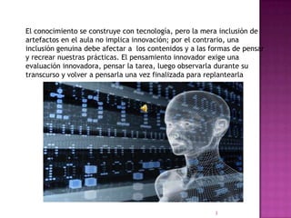 El conocimiento se construye con tecnología, pero la mera inclusión de
artefactos en el aula no implica innovación; por el contrario, una
inclusión genuina debe afectar a los contenidos y a las formas de pensar
y recrear nuestras prácticas. El pensamiento innovador exige una
evaluación innovadora, pensar la tarea, luego observarla durante su
transcurso y volver a pensarla una vez finalizada para replantearla
3
 