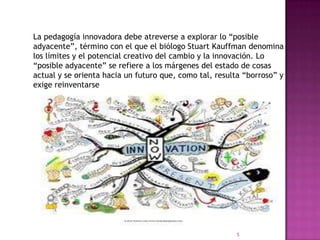 La pedagogía innovadora debe atreverse a explorar lo “posible
adyacente”, término con el que el biólogo Stuart Kauffman denomina
los límites y el potencial creativo del cambio y la innovación. Lo
“posible adyacente” se refiere a los márgenes del estado de cosas
actual y se orienta hacia un futuro que, como tal, resulta “borroso” y
exige reinventarse
5
 