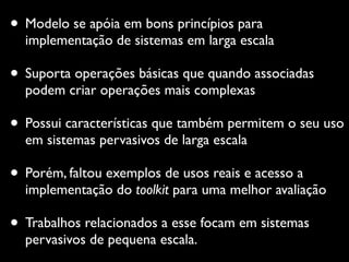 • Modelo se apóia em bons princípios para
implementação de sistemas em larga escala
• Suporta operações básicas que quando associadas
podem criar operações mais complexas
• Possui características que também permitem o seu uso
em sistemas pervasivos de larga escala
• Porém, faltou exemplos de usos reais e acesso a
implementação do toolkit para uma melhor avaliação
• Trabalhos relacionados a esse focam em sistemas
pervasivos de pequena escala.
 