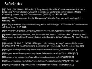 Referências
[1] S. Sehic, F. Li, S. Nastic, S Dustdar,“A Programming Model for Context-Aware Applications in
Large-Scale Pervasive Systems”, IEEE 8th International Conference on Wireless and Mobile
Computing, Networking and Communications (WiMob), pp 142-149, 2012
[2] M.Weiser,“The computer for the 21st century,” Scientiﬁc American, vol. 3, no. 3, pp. 3–11,
February 1991.
[3] M. Satyanarayanan,“Pervasive computing:Vision and challenges,” IEEE Personal Communications,
vol. 8, no. 4, pp. 10–17, 2001.
[4] M.Weisner, Ubiquitous Computing, http://www.ubiq.com/hypertext/weiser/UbiHome.html
[5] SureshV,Watson P, Neasham J, Bell M, Pearson D, Oliver D, Galatioto F, Hill G, Parmar J, "Data
Management for Intelligent Transport System Using Pervasive Sensing", eScience All Hands Meeting,
2009
[6] Lanthaler, M.; Gutl, C., "A Web of Things to reduce energy wastage," Industrial Informatics
(INDIN), 2012 10th IEEE International Conference on , vol., no., pp.1050,1055, 25-27 July 2012
[7] Imagem: mobile phones, http://www.ﬂickr.com/photos/simona_/4068354970/ [CC]
[8] Imagem: wearable computers, http://www.ﬂickr.com/photos/inju/3785118834/ [CC]
[9] Imagem: programador, http://www.ﬂickr.com/photos/omervk/240755676/ [CC]
[10] Imagem: question mark, http://www.ﬂickr.com/photos/kareneliot/2710464400/ [CC]
[11] Imagem: toolkit, http://www.ﬂickr.com/photos/wonderlane/3446442810/ [CC]
 