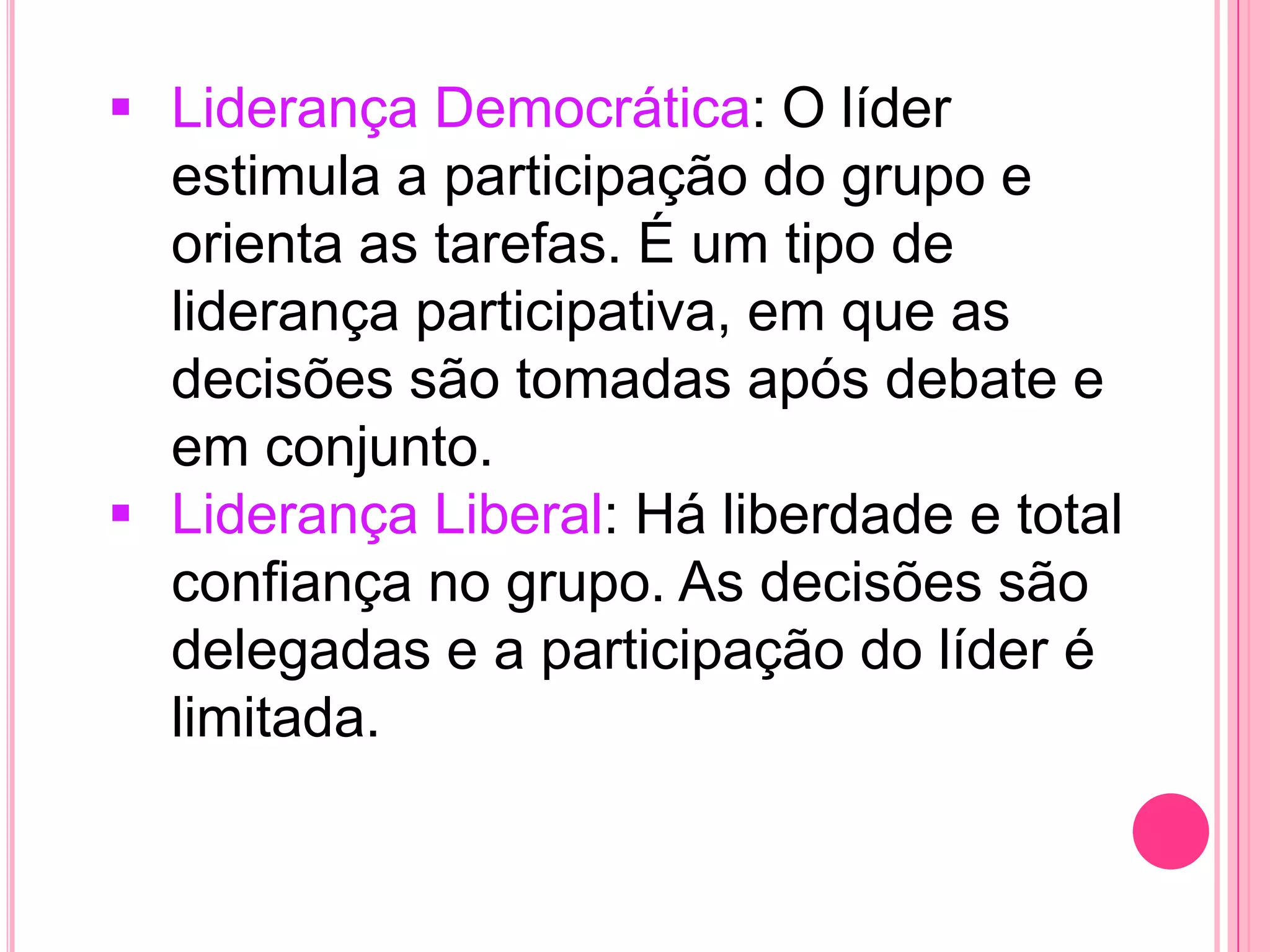  Liderança Democrática: O líder
estimula a participação do grupo e
orienta as tarefas. É um tipo de
liderança participativa, em que as
decisões são tomadas após debate e
em conjunto.
 Liderança Liberal: Há liberdade e total
confiança no grupo. As decisões são
delegadas e a participação do líder é
limitada.
 