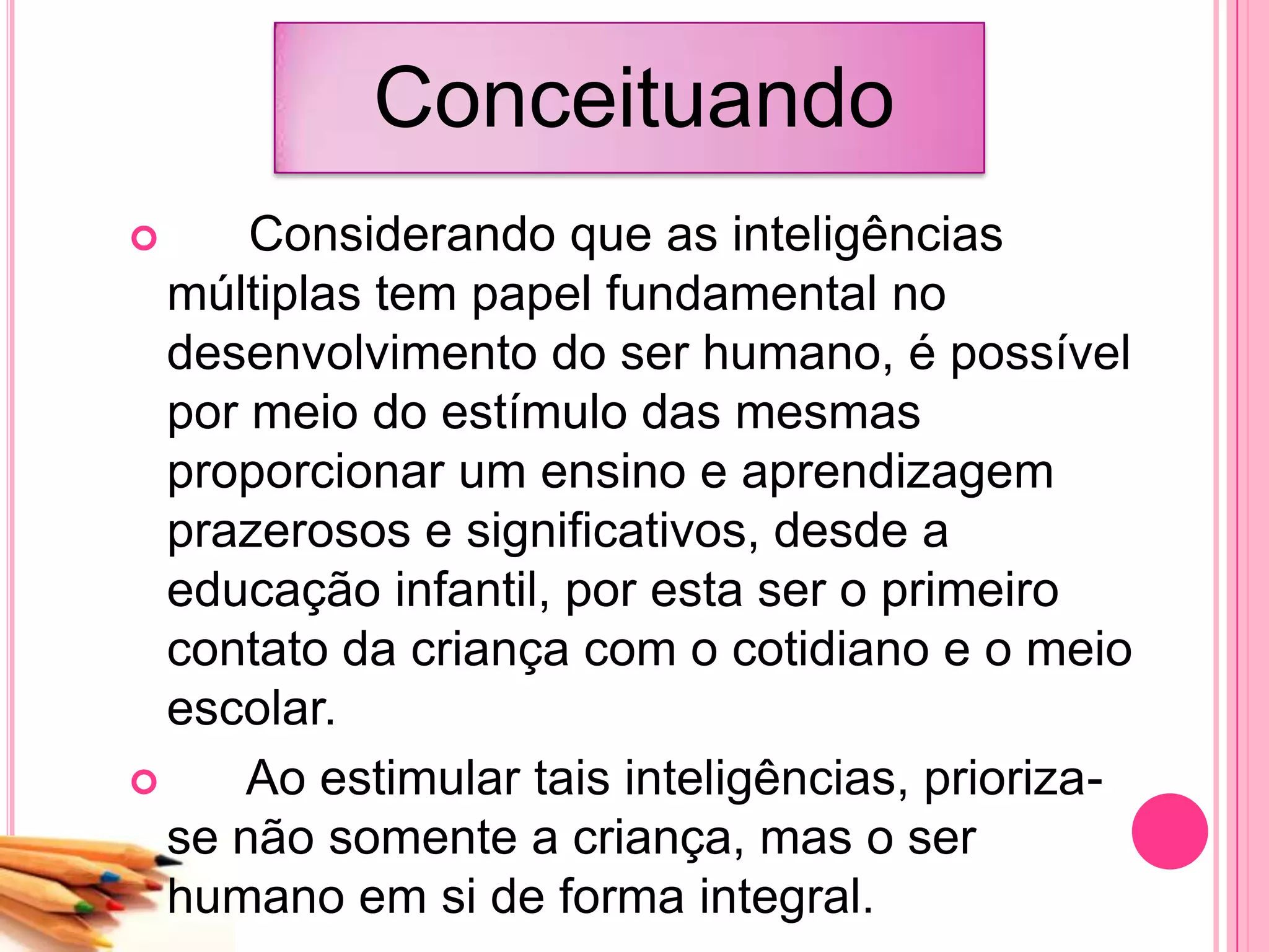 Conceituando
 Considerando que as inteligências
múltiplas tem papel fundamental no
desenvolvimento do ser humano, é possível
por meio do estímulo das mesmas
proporcionar um ensino e aprendizagem
prazerosos e significativos, desde a
educação infantil, por esta ser o primeiro
contato da criança com o cotidiano e o meio
escolar.
 Ao estimular tais inteligências, prioriza-
se não somente a criança, mas o ser
humano em si de forma integral.
 