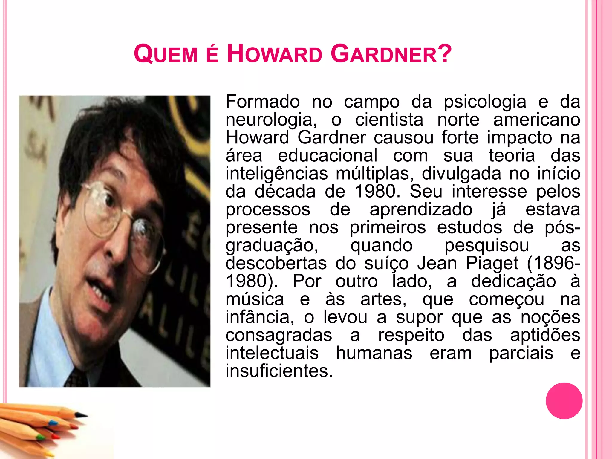 QUEM É HOWARD GARDNER?
Formado no campo da psicologia e da
neurologia, o cientista norte americano
Howard Gardner causou forte impacto na
área educacional com sua teoria das
inteligências múltiplas, divulgada no início
da década de 1980. Seu interesse pelos
processos de aprendizado já estava
presente nos primeiros estudos de pós-
graduação, quando pesquisou as
descobertas do suíço Jean Piaget (1896-
1980). Por outro lado, a dedicação à
música e às artes, que começou na
infância, o levou a supor que as noções
consagradas a respeito das aptidões
intelectuais humanas eram parciais e
insuficientes.
 