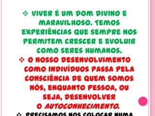  Viver é um dom divino e
maravilhoso. Temos
experiências que sempre nos
permitem crescer e evoluir
como seres humanos.
 O nosso desenvolvimento
como indivíduos passa pela
consciência de quem somos
nós, enquanto pessoa, ou
seja, desenvolver
o autoconhecimento.
 