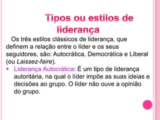 Os três estilos clássicos de liderança, que
definem a relação entre o líder e os seus
seguidores, são: Autocrática, Democrática e Liberal
(ou Laissez-faire).
 Liderança Autocrática: É um tipo de liderança
autoritária, na qual o líder impõe as suas ideias e
decisões ao grupo. O líder não ouve a opinião
do grupo.
 