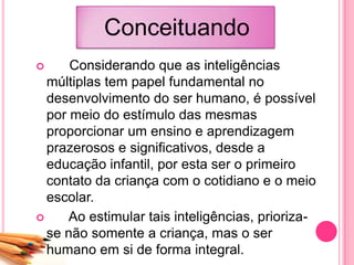 Conceituando
 Considerando que as inteligências
múltiplas tem papel fundamental no
desenvolvimento do ser humano, é possível
por meio do estímulo das mesmas
proporcionar um ensino e aprendizagem
prazerosos e significativos, desde a
educação infantil, por esta ser o primeiro
contato da criança com o cotidiano e o meio
escolar.
 Ao estimular tais inteligências, prioriza-
se não somente a criança, mas o ser
humano em si de forma integral.
 