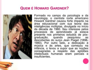 QUEM É HOWARD GARDNER?
Formado no campo da psicologia e da
neurologia, o cientista norte americano
Howard Gardner causou forte impacto na
área educacional com sua teoria das
inteligências múltiplas, divulgada no início
da década de 1980. Seu interesse pelos
processos de aprendizado já estava
presente nos primeiros estudos de pós-
graduação, quando pesquisou as
descobertas do suíço Jean Piaget (1896-
1980). Por outro lado, a dedicação à
música e às artes, que começou na
infância, o levou a supor que as noções
consagradas a respeito das aptidões
intelectuais humanas eram parciais e
insuficientes.
 