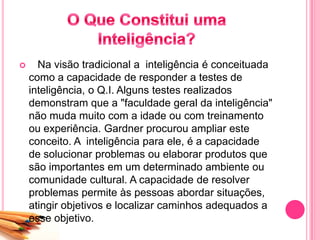  Na visão tradicional a inteligência é conceituada
como a capacidade de responder a testes de
inteligência, o Q.I. Alguns testes realizados
demonstram que a "faculdade geral da inteligência"
não muda muito com a idade ou com treinamento
ou experiência. Gardner procurou ampliar este
conceito. A inteligência para ele, é a capacidade
de solucionar problemas ou elaborar produtos que
são importantes em um determinado ambiente ou
comunidade cultural. A capacidade de resolver
problemas permite às pessoas abordar situações,
atingir objetivos e localizar caminhos adequados a
esse objetivo.
 
