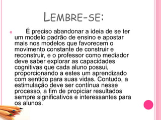LEMBRE-SE:
 É preciso abandonar a ideia de se ter
um modelo padrão de ensino e apostar
mais nos modelos que favorecem o
movimento constante de construir e
reconstruir, e o professor como mediador
deve saber explorar as capacidades
cognitivas que cada aluno possui,
proporcionando a estes um aprendizado
com sentido para suas vidas. Contudo, a
estimulação deve ser contínua nesse
processo, a fim de propiciar resultados
sempre significativos e interessantes para
os alunos.
 