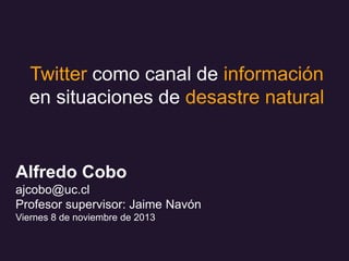 Twitter como canal de información
en situaciones de desastre natural

Alfredo Cobo
ajcobo@uc.cl
Profesor supervisor: Jaime Navón
Viernes 8 de noviembre de 2013

 