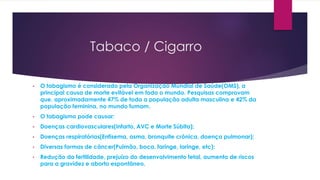 Tabaco / Cigarro
• O tabagismo é considerado pela Organização Mundial de Saúde(OMS), a
principal causa de morte evitável em todo o mundo. Pesquisas comprovam
que, aproximadamente 47% de toda a população adulta masculina e 42% da
população feminina, no mundo fumam.
• O tabagismo pode causar:
• Doenças cardiovasculares(Infarto, AVC e Morte Súbita);
• Doenças respiratórias(Enfisema, asma, bronquite crônica, doença pulmonar);
• Diversas formas de câncer(Pulmão, boca, faringe, laringe, etc);
• Redução da fertilidade, prejuízo do desenvolvimento fetal, aumento de riscos
para a gravidez e aborto espontâneo.
 