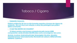 Tabaco / Cigarro
• FUMANTES PASSIVOS:
Existem evidências de que os não fumantes expostos a fumaça de cigarro do
ambiente , têm um risco com relação a várias das patologias que podem
afetar os fumantes.
• O QUE TEM DENTRO DO CIGARRO?
O tabaco produz uma fumaça composta de pelo menos 4.800
componentes, sendo 68 deles identificados como cancerígenos, tais como:
Amônia; Acetona; Arsênio(inseticida); Butano(gás); Nicotina; Alcatrão;
Cianeto(veneno); Tolueno(solvente); Monóxido de carbono; DDT(Inseticida);
Naftalina; Cadmium.
 