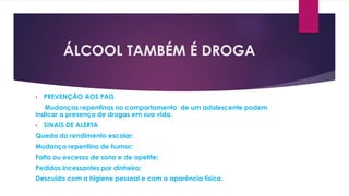 ÁLCOOL TAMBÉM É DROGA
• PREVENÇÃO AOS PAIS
Mudanças repentinas no comportamento de um adolescente podem
indicar a presença de drogas em sua vida.
• SINAIS DE ALERTA
Queda do rendimento escolar;
Mudança repentina de humor;
Falta ou excesso de sono e de apetite;
Pedidos incessantes por dinheiro;
Descuido com a higiene pessoal e com a aparência física.
 