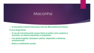 Maconha
• A maconha é natural mas possui mais de 400 substâncias tóxicas.
É uma droga ilícita;
• O uso da maconha pode causar danos à saúde como: prejuízo a
memória, ao sistema reprodutor e respiratório;
• Traz ainda angústia, desespero, pânico, depressão e síndrome
amotivacional;
• Reduz o rendimento escolar.
 
