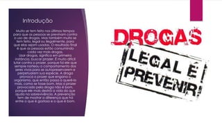 Introdução
Muito se tem feito nos últimos tempos
para que as pessoas se previnam contra
o uso de drogas. Mas também muito se
tem feito, legal ou ilegalmente, para
que elas sejam usadas. O resultado final
é que as pessoas estão consumindo
cada vez mais drogas.
Usar drogas, significa em primeira
instância, buscar prazer. É muito difícil
lutar contra o prazer, porque foi ele que
sempre norteou o comportamento dos
seres vivos para se autopreservarem e
perpetuarem sua espécie. A droga
provoca o prazer que engana o
organismo, que então passa a querê-lo
mais, como se fosse bom. Mas o prazer
provocado pela droga não é bom,
porque ele mais destrói a vida do que
ajuda na sobrevivência. A prevenção
tem de mostrar a diferença que há
entre o que é gostoso e o que é bom.
 