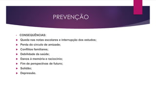 PREVENÇÃO
• CONSEQUÊNCIAS:
 Queda nas notas escolares e interrupção dos estudos;
 Perda do círculo de amizade;
 Conflitos familiares;
 Debilidade da saúde;
 Danos à memória e raciocínio;
 Fim de perspectivas de futuro;
 Solidão;
 Depressão.
 