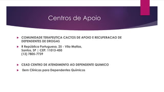 Centros de Apoio
 COMUNIDADE TERAPEUTICA CACTOS DE APOIO E RECUPERACAO DE
DEPENDENTES DE DROGAS
 R República Portuguesa, 25 - Vila Matias,
Santos, SP | CEP: 11013-450
(13) 7805-7739
 CEAD CENTRO DE ATENDIMENTO AO DEPENDENTE QUIMICO
 0em Clínicas para Dependentes Químicos
 
