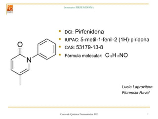 Curso de Química Farmacéutica 102 1
Seminario: PIRFENIDONA

DCI: Pirfenidona
 IUPAC: 5-metil-1-fenil-2 (1H)-piridona
 CAS: 53179-13-8

Fórmula molecular: C12H11NO
Lucía Laprovitera
Florencia Ravel
 