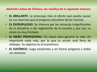 Adelaide Lisboa de Oliveira, los clasifica de la siguiente manera:
• EL BRILLANTE: Le preocupa más el efecto que pueda causar
en sus alumnos que el progreso educativo de los mismos.
• EL ESCRUPULOSO: Se interesa por las minucias insignificantes
de la disciplina o del reglamento de la escuela y, por eso, su
visión es muy limitada.
• EL MERO PROFESIONAL: Da clases para ganarse la vida, sin
importarle nada más, por lo que su acción está llena de
altibajos. Su objetivo es el económico.
• EL EUFÓRICO: Juzga excelentes y en franco progreso a todos
sus alumnos.
2/8/14 3:47 a. m.
Grupo Los Constructores, UNPHU
 