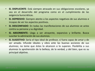 • EL DISPLICENTE: Está siempre atrasado en sus obligaciones escolares, ya
sea en el desarrollo del programa como en el cumplimiento de las
exigencia burocráticas.
• EL DEPRESIVO: Siempre atento a los aspectos negativos de sus alumnos e
incapaz de ver los aspectos positivos.
• EL DESCONFIADO: En todas las manifestaciones de sus alumnos ve actos
contra su persona y su dignidad.
• EL ABSORBENTE: Llega a ser atrayente, expansivo y brillante. Busca
suscitar la admiración de sus alumnos.
• EL SUGESTIVO: Sería el tipo ideal de profesor, si fuera capaz de amar y de
ser amado. Infunde ideales y vibra ante las buenas acciones de sus
alumnos; no teme que éstos lo alcancen o lo superen. Posibilita a sus
alumnos la aprehensión de la belleza, de la verdad, y del bien, que es su
principal objetivo.
2/8/14 3:47 a. m.
Grupo Los Constructores, UNPHU
 
